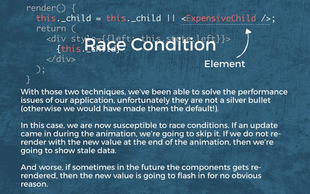render() {
this._child = this._child || ; 
return (
<div>
{this._child}
</div>
); 
}
Element
Race Condition
With those two techniques, we’ve been able to solve the performance
issues of our application, unfortunately they are not a silver bullet
(otherwise we would have made them the default!).
In this case, we are now susceptible to race conditions. If an update
came in during the animation, we’re going to skip it. If we do not re-
render with the new value at the end of the animation, then we’re
going to show stale data.
And worse, if sometimes in the future the components gets re-
rendered, then the new value is going to ﬂash in for no obvious
reason.
