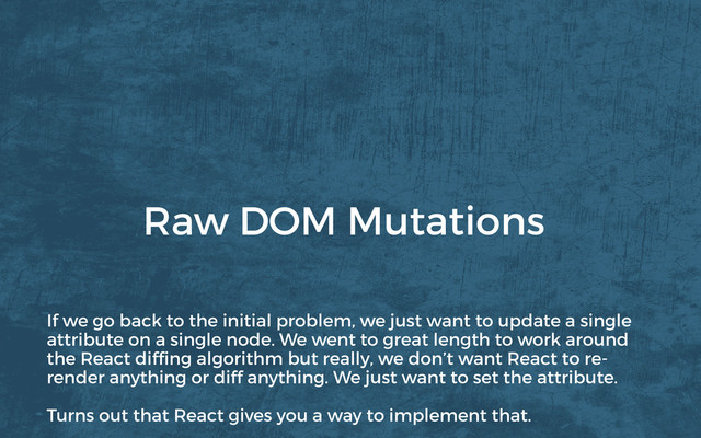 Raw DOM Mutations
If we go back to the initial problem, we just want to update a single
attribute on a single node. We went to great length to work around
the React difﬁng algorithm but really, we don’t want React to re-
render anything or diff anything. We just want to set the attribute.
Turns out that React gives you a way to implement that.
