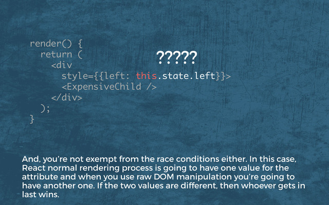 render() {
return (
<div>

</div>
); 
}
?????
And, you’re not exempt from the race conditions either. In this case,
React normal rendering process is going to have one value for the
attribute and when you use raw DOM manipulation you’re going to
have another one. If the two values are different, then whoever gets in
last wins.
