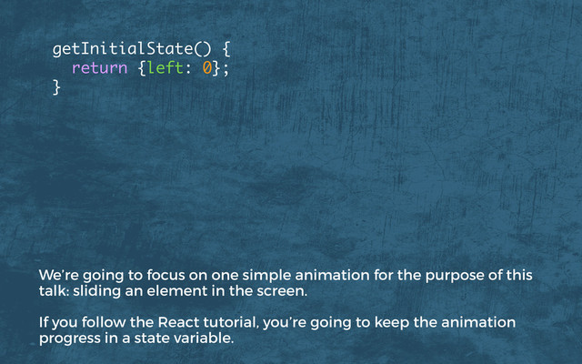 getInitialState() {
return {left: 0};
}
We’re going to focus on one simple animation for the purpose of this
talk: sliding an element in the screen.
If you follow the React tutorial, you’re going to keep the animation
progress in a state variable.
