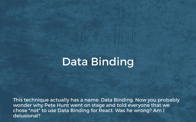 Data Binding
This technique actually has a name: Data Binding. Now you probably
wonder why Pete Hunt went on stage and told everyone that we
chose *not* to use Data Binding for React. Was he wrong? Am I
delusional?
