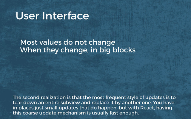 Most values do not change
When they change, in big blocks
User Interface
The second realization is that the most frequent style of updates is to
tear down an entire subview and replace it by another one. You have
in places just small updates that do happen, but with React, having
this coarse update mechanism is usually fast enough.
