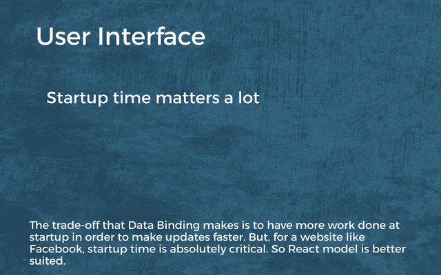 Startup time matters a lot
User Interface
The trade-off that Data Binding makes is to have more work done at
startup in order to make updates faster. But, for a website like
Facebook, startup time is absolutely critical. So React model is better
suited.
