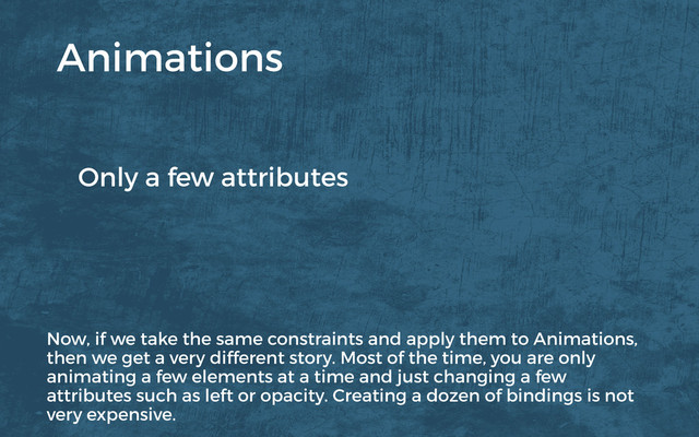 Only a few attributes
Animations
Now, if we take the same constraints and apply them to Animations,
then we get a very different story. Most of the time, you are only
animating a few elements at a time and just changing a few
attributes such as left or opacity. Creating a dozen of bindings is not
very expensive.
