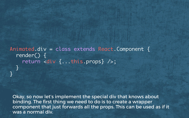 Animated.div = class extends React.Component {
render() { 
return <div></div>; 
} 
}
Okay, so now let’s implement the special div that knows about
binding. The ﬁrst thing we need to do is to create a wrapper
component that just forwards all the props. This can be used as if it
was a normal div.
