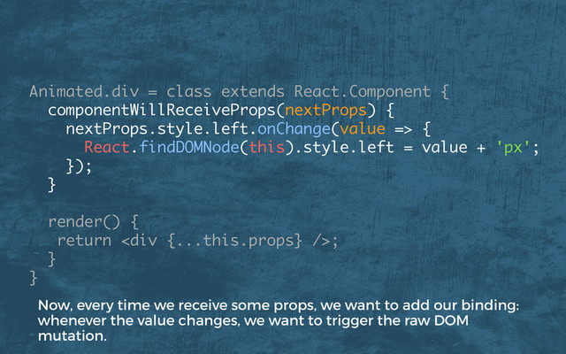 Animated.div = class extends React.Component {
componentWillReceiveProps(nextProps) {
nextProps.style.left.onChange(value => {
React.findDOMNode(this).style.left = value + 'px';
}); 
}
render() { 
return <div></div>; 
} 
}
Now, every time we receive some props, we want to add our binding:
whenever the value changes, we want to trigger the raw DOM
mutation.
