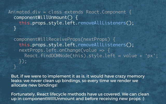 Animated.div = class extends React.Component {
componentWillUnmount() { 
this.props.style.left.removeAllListeners(); 
}
componentWillReceiveProps(nextProps) { 
this.props.style.left.removeAllListeners();
nextProps.left.onChange(value => {
React.findDOMNode(this).style.left = value + 'px';
});
}
But, if we were to implement it as is, it would have crazy memory
leaks: we never clean up bindings, so every time we render we
allocate new bindings!
Fortunately, React lifecycle methods have us covered. We can clean
up in componentWillUnmount and before receiving new props :)
