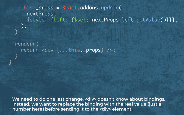  
this._props = React.addons.update(
nextProps,
{style: {left: {$set: nextProps.left.getValue()}}},
);
} 
render() { 
return <div></div>; 
}
}
We need to do one last change: <div> doesn’t know about bindings.
Instead, we want to replace the binding with the real value (just a
number here) before sending it to the <div> element.
</div>
</div>