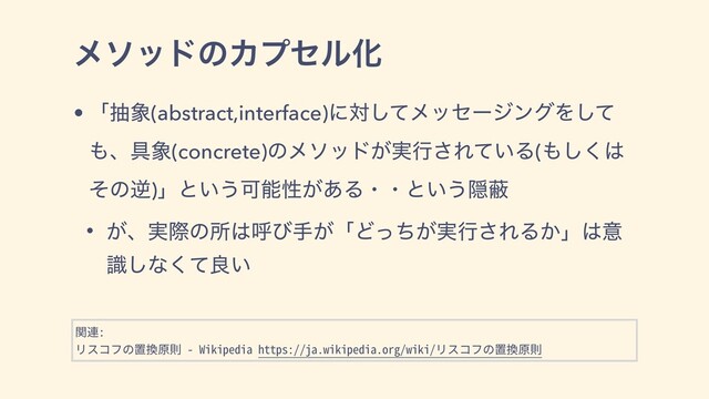 ϝιουͷΧϓηϧԽ
• ʮந৅(abstract,interface)ʹରͯ͠ϝοηʔδϯάΛͯ͠
΋ɺ۩৅(concrete)ͷϝιου͕࣮ߦ͞Ε͍ͯΔ(΋͘͠͸
ͦͷٯ)ʯͱ͍͏Մೳੑ͕͋Δɾɾͱ͍͏Ӆṭ
• ͕ɺ࣮ࡍͷॴ͸ݺͼख͕ʮͲ͕࣮ͬͪߦ͞ΕΔ͔ʯ͸ҙ
ࣝ͠ͳͯ͘ྑ͍
関連:
リスコフの置換原則 - Wikipedia https://ja.wikipedia.org/wiki/リスコフの置換原則

