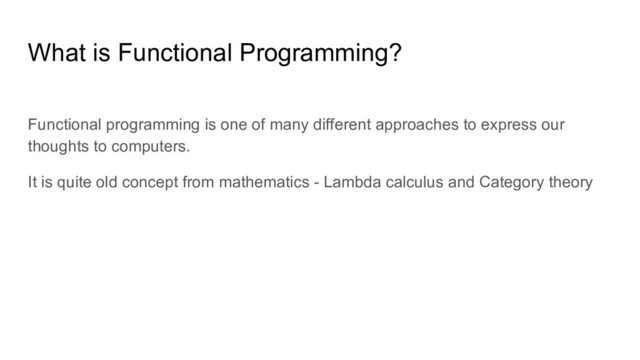 Functional programming is one of many different approaches to express our
thoughts to computers.
It is quite old concept from mathematics - Lambda calculus and Category theory
What is Functional Programming?

