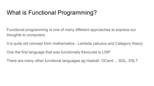 Functional programming is one of many different approaches to express our
thoughts to computers.
It is quite old concept from mathematics - Lambda calculus and Category theory
One the first language that was functionally flavoured is LISP
There are many other functional languages eg Haskell, OCaml ... SQL, XSLT
What is Functional Programming?
