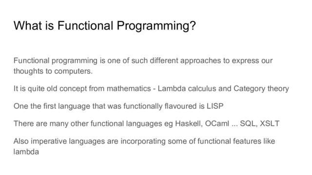 Functional programming is one of such different approaches to express our
thoughts to computers.
It is quite old concept from mathematics - Lambda calculus and Category theory
One the first language that was functionally flavoured is LISP
There are many other functional languages eg Haskell, OCaml ... SQL, XSLT
Also imperative languages are incorporating some of functional features like
lambda
What is Functional Programming?
