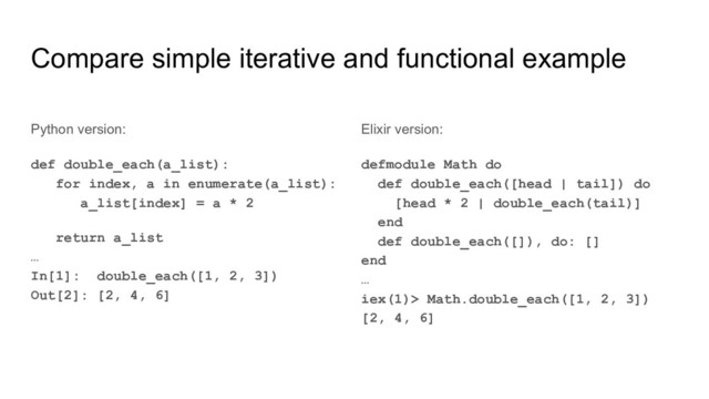 Compare simple iterative and functional example
Python version:
def double_each(a_list):
for index, a in enumerate(a_list):
a_list[index] = a * 2
return a_list
…
In[1]: double_each([1, 2, 3])
Out[2]: [2, 4, 6]
Elixir version:
defmodule Math do
def double_each([head | tail]) do
[head * 2 | double_each(tail)]
end
def double_each([]), do: []
end
…
iex(1)> Math.double_each([1, 2, 3])
[2, 4, 6]
