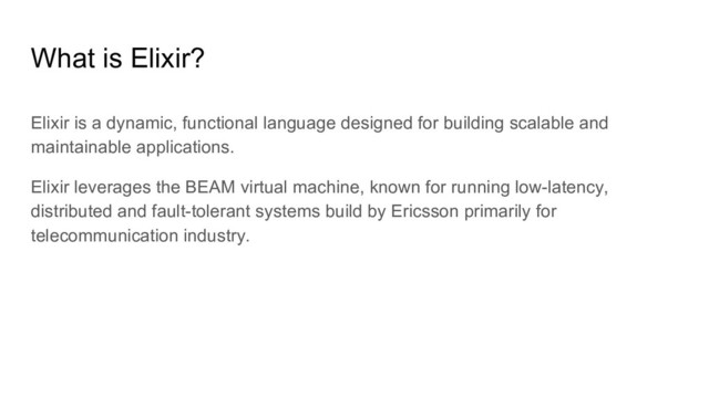 What is Elixir?
Elixir is a dynamic, functional language designed for building scalable and
maintainable applications.
Elixir leverages the BEAM virtual machine, known for running low-latency,
distributed and fault-tolerant systems build by Ericsson primarily for
telecommunication industry.
