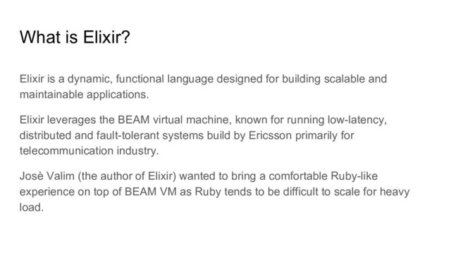 What is Elixir?
Elixir is a dynamic, functional language designed for building scalable and
maintainable applications.
Elixir leverages the BEAM virtual machine, known for running low-latency,
distributed and fault-tolerant systems build by Ericsson primarily for
telecommunication industry.
Josè Valim (the author of Elixir) wanted to bring a comfortable Ruby-like
experience on top of BEAM VM as Ruby tends to be difficult to scale for heavy
load.
