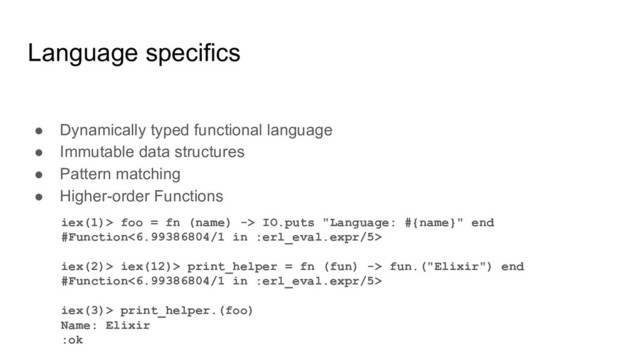 Language specifics
● Dynamically typed functional language
● Immutable data structures
● Pattern matching
● Higher-order Functions
iex(1)> foo = fn (name) -> IO.puts "Language: #{name}" end
#Function<6.99386804/1 in :erl_eval.expr/5>
iex(2)> iex(12)> print_helper = fn (fun) -> fun.("Elixir") end
#Function<6.99386804/1 in :erl_eval.expr/5>
iex(3)> print_helper.(foo)
Name: Elixir
:ok

