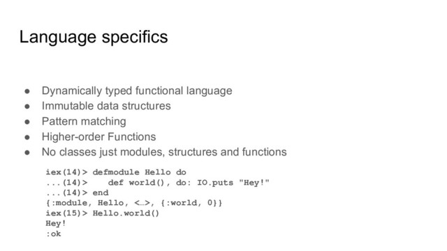 Language specifics
● Dynamically typed functional language
● Immutable data structures
● Pattern matching
● Higher-order Functions
● No classes just modules, structures and functions
iex(14)> defmodule Hello do
...(14)> def world(), do: IO.puts "Hey!"
...(14)> end
{:module, Hello, <…>, {:world, 0}}
iex(15)> Hello.world()
Hey!
:ok

