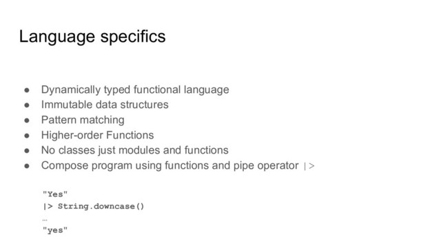 Language specifics
● Dynamically typed functional language
● Immutable data structures
● Pattern matching
● Higher-order Functions
● No classes just modules and functions
● Compose program using functions and pipe operator |>
"Yes"
|> String.downcase()
…
"yes"
