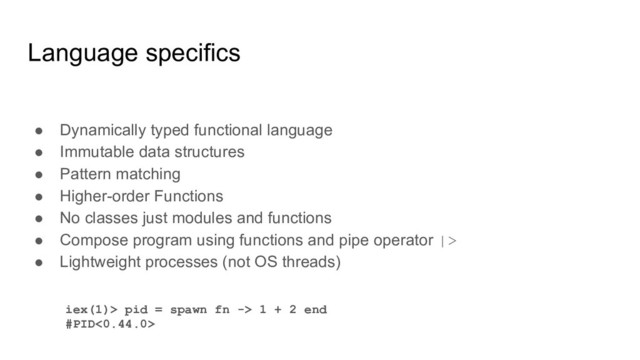 Language specifics
● Dynamically typed functional language
● Immutable data structures
● Pattern matching
● Higher-order Functions
● No classes just modules and functions
● Compose program using functions and pipe operator |>
● Lightweight processes (not OS threads)
iex(1)> pid = spawn fn -> 1 + 2 end
#PID<0.44.0>

