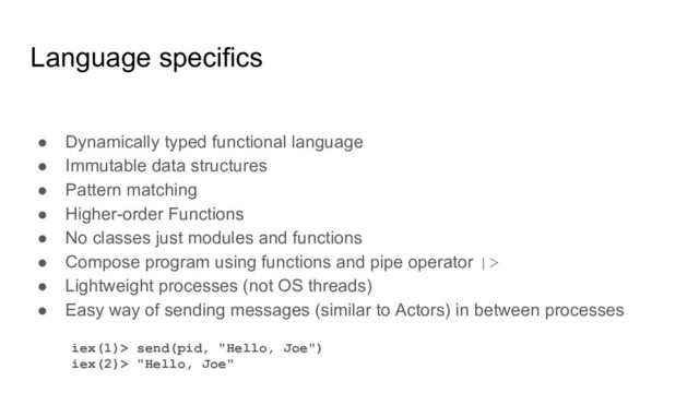 Language specifics
● Dynamically typed functional language
● Immutable data structures
● Pattern matching
● Higher-order Functions
● No classes just modules and functions
● Compose program using functions and pipe operator |>
● Lightweight processes (not OS threads)
● Easy way of sending messages (similar to Actors) in between processes
iex(1)> send(pid, "Hello, Joe")
iex(2)> "Hello, Joe"
