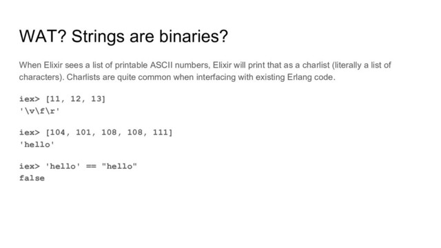 WAT? Strings are binaries?
When Elixir sees a list of printable ASCII numbers, Elixir will print that as a charlist (literally a list of
characters). Charlists are quite common when interfacing with existing Erlang code.
iex> [11, 12, 13]
'\v\f\r'
iex> [104, 101, 108, 108, 111]
'hello'
iex> 'hello' == "hello"
false
