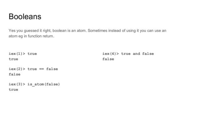 Booleans
iex(4)> true and false
false
Yes you guessed it right, boolean is an atom. Sometimes instead of using it you can use an
atom eg in function return.
iex(1)> true
true
iex(2)> true == false
false
iex(3)> is_atom(false)
true
