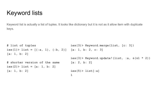 Keyword lists
# list of tuples
iex(1)> list = [{:a, 1}, {:b, 2}]
[a: 1, b: 2]
# shorter version of the same
iex(2)> list = [a: 1, b: 2]
[a: 1, b: 2]
Keyword list is actually a list of tuples. It looks like dictionary but it is not as it allow item with duplicate
keys.
iex(3)> Keyword.merge(list, [c: 3])
[a: 1, b: 2, c: 3]
iex(3)> Keyword.update!(list, :a, &(&1 * 2))
[a: 2, b: 2]
iex(5)> list[:a]
1
