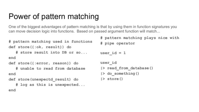 # pattern matching plays nice with
# pipe operator
user_id = 1
user_id
|> read_from_database()
|> do_something()
|> store()
# pattern matching used in functions
def store({:ok, result}) do
# store result into DB or so...
end
def store({:error, reason}) do
# unable to read from database
end
def store(unexpectd_result) do
# log as this is unexpected...
end
Power of pattern matching
One of the biggest advantages of pattern matching is that by using them in function signatures you
can move decision logic into functions. Based on passed argument function will match...
