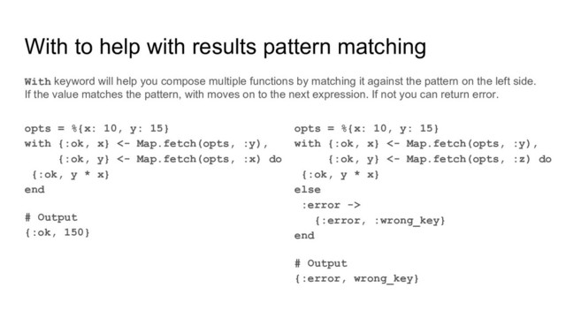 With to help with results pattern matching
opts = %{x: 10, y: 15}
with {:ok, x} <- Map.fetch(opts, :y),
{:ok, y} <- Map.fetch(opts, :x) do
{:ok, y * x}
end
# Output
{:ok, 150}
With keyword will help you compose multiple functions by matching it against the pattern on the left side.
If the value matches the pattern, with moves on to the next expression. If not you can return error.
opts = %{x: 10, y: 15}
with {:ok, x} <- Map.fetch(opts, :y),
{:ok, y} <- Map.fetch(opts, :z) do
{:ok, y * x}
else
:error ->
{:error, :wrong_key}
end
# Output
{:error, wrong_key}
