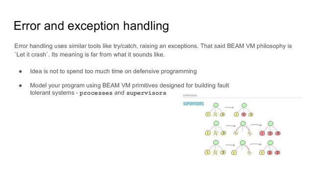 Error and exception handling
Error handling uses similar tools like try/catch, raising an exceptions. That said BEAM VM philosophy is
`Let it crash`. Its meaning is far from what it sounds like.
● Idea is not to spend too much time on defensive programming
● Model your program using BEAM VM primitives designed for building fault
tolerant systems - processes and supervisors
