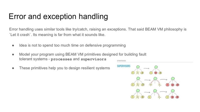 Error and exception handling
Error handling uses similar tools like try/catch, raising an exceptions. That said BEAM VM philosophy is
`Let it crash`. Its meaning is far from what it sounds like.
● Idea is not to spend too much time on defensive programming
● Model your program using BEAM VM primitives designed for building fault
tolerant systems - processes and supervisors
● These primitives help you to design resilient systems
