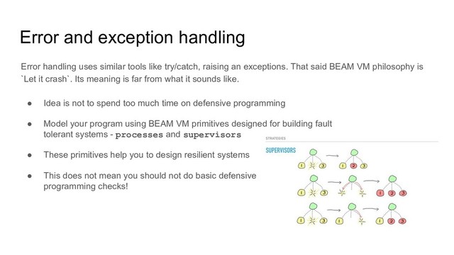 Error and exception handling
Error handling uses similar tools like try/catch, raising an exceptions. That said BEAM VM philosophy is
`Let it crash`. Its meaning is far from what it sounds like.
● Idea is not to spend too much time on defensive programming
● Model your program using BEAM VM primitives designed for building fault
tolerant systems - processes and supervisors
● These primitives help you to design resilient systems
● This does not mean you should not do basic defensive
programming checks!
