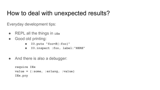 How to deal with unexpected results?
Everyday development tips:
● REPL all the things in iEx
● Good old printing:
■ IO.puts "foo=#{:foo}"
■ IO.inspect :foo, label:"HERE"
● And there is also a debugger:
require IEx
value = {:some, :erlang, :value}
IEx.pry
