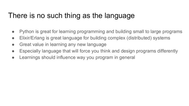 There is no such thing as the language
● Python is great for learning programming and building small to large programs
● Elixir/Erlang is great language for building complex (distributed) systems
● Great value in learning any new language
● Especially language that will force you think and design programs differently
● Learnings should influence way you program in general

