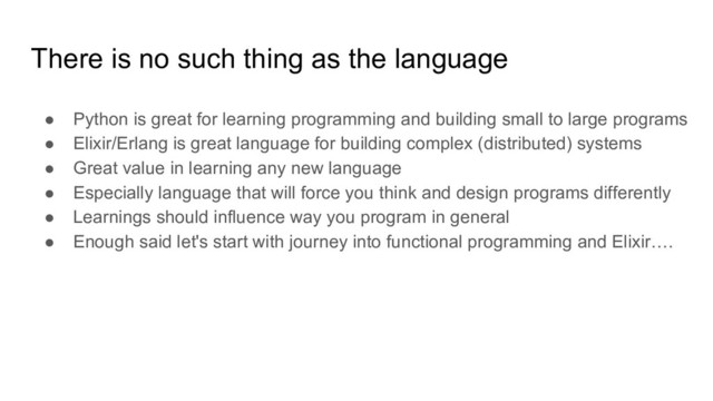 There is no such thing as the language
● Python is great for learning programming and building small to large programs
● Elixir/Erlang is great language for building complex (distributed) systems
● Great value in learning any new language
● Especially language that will force you think and design programs differently
● Learnings should influence way you program in general
● Enough said let's start with journey into functional programming and Elixir….
