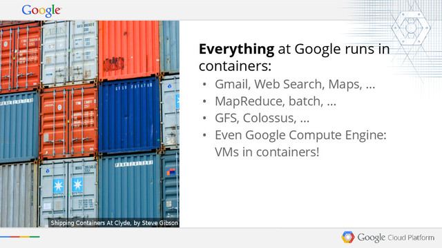 Everything at Google runs in
containers:
• Gmail, Web Search, Maps, ...
• MapReduce, batch, ...
• GFS, Colossus, ...
• Even Google Compute Engine:
VMs in containers!
