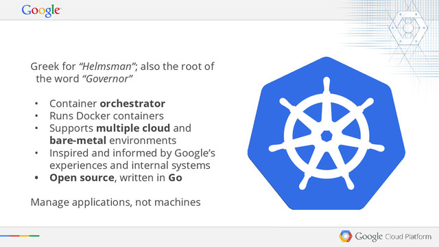 Greek for “Helmsman”; also the root of
the word “Governor”
• Container orchestrator
• Runs Docker containers
• Supports multiple cloud and
bare-metal environments
• Inspired and informed by Google’s
experiences and internal systems
• Open source, written in Go
Manage applications, not machines
