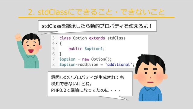 stdClassを継承したら動的プロパティを使えるよ︕
2. stdClassにできること・できないこと
意図しないプロパティが⽣成されても


検知できないけどね。


PHP8.2で議論になってたのに・・・
