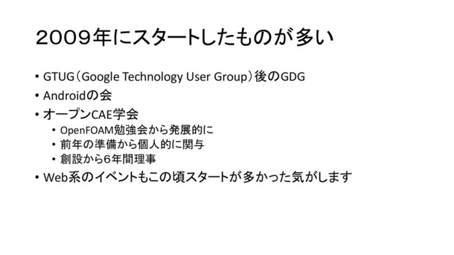 ２００９年にスタートしたものが多い
• GTUG（Google Technology User Group）後のGDG
• Androidの会
• オープンCAE学会
• OpenFOAM勉強会から発展的に
• 前年の準備から個人的に関与
• 創設から６年間理事
• Web系のイベントもこの頃スタートが多かった気がします

