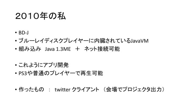 ２０１０年の私
• BD-J
• ブルーレイディスクプレイヤーに内臓されているJavaVM
• 組み込み Java 1.3ME ＋ ネット接続可能
• これようにアプリ開発
• PS3や普通のプレイヤーで再生可能
• 作ったもの ： twitter クライアント （会場でプロジェクタ出力）
