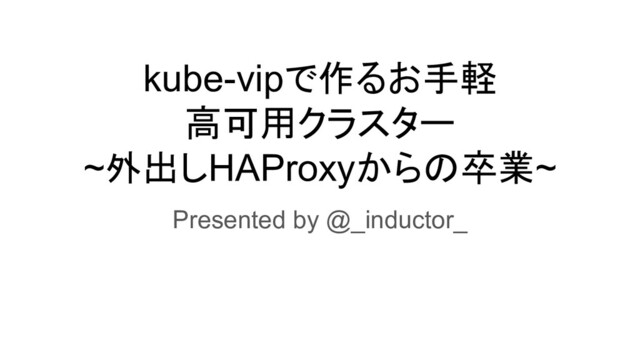kube-vipで作るお手軽
高可用クラスター
~外出しHAProxyからの卒業~
Presented by @_inductor_
