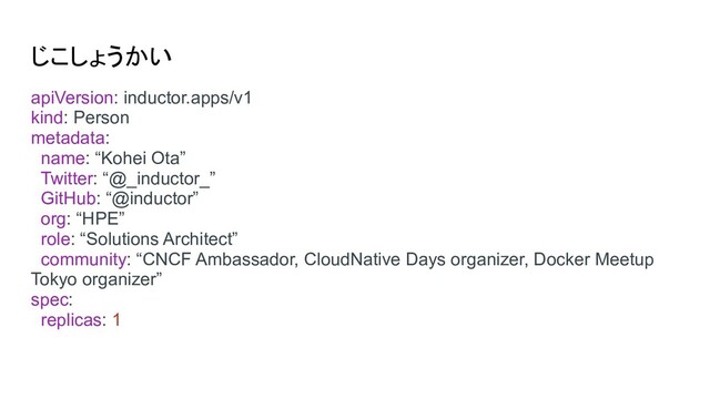 じこしょうかい
apiVersion: inductor.apps/v1
kind: Person
metadata:
name: “Kohei Ota”
Twitter: “@_inductor_”
GitHub: “@inductor”
org: “HPE”
role: “Solutions Architect”
community: “CNCF Ambassador, CloudNative Days organizer, Docker Meetup
Tokyo organizer”
spec:
replicas: 1
