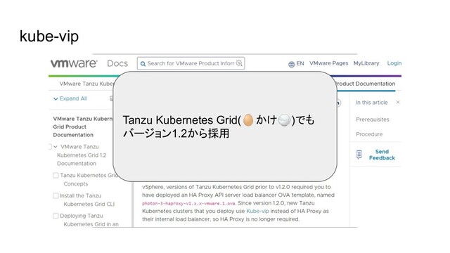 kube-vip
- kube-vipはKubernetesの「中と外」に負荷分散機能を与える OSS
- api-serverの負荷分散
- HAProxyの代替
- Type: LoadBalancer機能の提供(with Plunder Cloud Provider)
- MetalLBなどの代替
これらの機能が「ハイブリッドに」提供できるのが便利
Tanzu Kubernetes Grid(🥚かけ🍚)でも
バージョン1.2から採用
