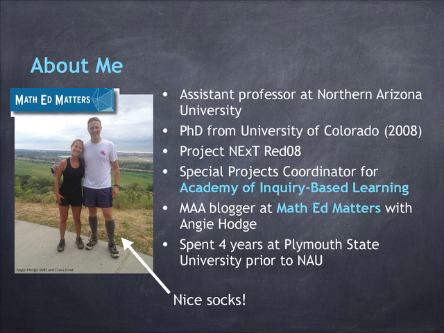 About Me
• Assistant professor at Northern Arizona
University
• PhD from University of Colorado (2008)
• Project NExT Red08
• Special Projects Coordinator for
Academy of Inquiry-Based Learning
• MAA blogger at Math Ed Matters with
Angie Hodge
• Spent 4 years at Plymouth State
University prior to NAU
It may be the most recent addition
to MAA’s blog offerings, but Math
Ed Matters already has a varied
backlog of informative, entertain-
ing, and inspiring posts—and a
lively comments section. Launched
on April 10, 2013, Math Ed Matters
showcases the irregular but more-
than-monthly musings of Angie
Hodge (University of Nebraska,
Omaha) and Dana Ernst (Northern
Arizona University) on topics and
current events related to undergrad-
uate mathematics and mathematics
education.
Hodge and Ernst have a lot in
common. They’re both Project
NExT fellows. (They met at a Project
NExT ice cream social in 2008.)
They both regularly undertake feats
of physicality the less fit among us
cannot begin to fathom: They run
ultramarathons and scale sheer rock
faces and accomplish thousands of
feet of elevation gain under their
own power. The pair also shares
interest in and engagement with
inquiry-based learning (IBL), and
their belief in the efficacy of IBL
colors the content of their blog.
Within its first few months, Math
Ed Matters treated readers to a
video of Angie’s students doing
a calculus version of the Korean
pop hit “Gangnam Style”; Dana’s
meditations on how instructors’
personalities influence their choice
of teaching methods; and reflections
on MAA MathFest 2013 and the
16th Annual Legacy of R. L. Moore
Conference. Hodge and Ernst also
provided, for the uninitiated, an
inquiry-based learning primer titled
“What the Heck Is IBL?”
An Eager Audience
Even as it spreads the word about
IBL, Math Ed Matters has found a
ready-made following in the com-
munity of mathematics educators
already implementing the student-
centered pedagogy in their class-
rooms. An August post about Ernst’s
success giving his students colored
pens to annotate their homework
as classmates present solutions at
the board spurred a discussion in
the comments section. As read-
ers requested clarification, voiced
concerns, and offered suggestions
of their own, Ernst periodically
interjected.
Ernst and Hodge have big plans
for Math Ed Matters. In the coming
months they expect to tackle online
LaTeX editors, the University of Ne-
braska, Omaha’s Calculus Bee, and a
University of Colorado study of IBL
effectiveness. They’ll also offer their
perspectives on how to choose stu-
dent presenters and secure student
buy-in.
“We are thrilled to be part of the
discussion about improving teach-
ing and the importance of math-
ematics in education,” says Ernst.
“Come on over [to the blog] and
share your thoughts.”
Angie Hodge (left) and Dana Ernst.
http://maamathedmatters.
blogspot.com/
0$$)2&86v'HFHPEHU-DQXDU\vPDDRUJSXEVIRFXVKWPO
Nice socks!

