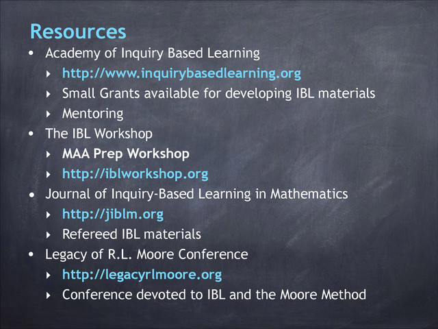 Resources
• Academy of Inquiry Based Learning
‣ http://www.inquirybasedlearning.org
‣ Small Grants available for developing IBL materials
‣ Mentoring
• The IBL Workshop
‣ MAA Prep Workshop
‣ http://iblworkshop.org
• Journal of Inquiry-Based Learning in Mathematics
‣ http://jiblm.org
‣ Refereed IBL materials
• Legacy of R.L. Moore Conference
‣ http://legacyrlmoore.org
‣ Conference devoted to IBL and the Moore Method
