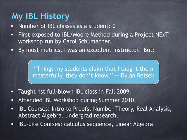 My IBL History
• Number of IBL classes as a student: 0
• First exposed to IBL/Moore Method during a Project NExT
workshop run by Carol Schumacher.
• By most metrics, I was an excellent instructor. But:
• Taught 1st full-blown IBL class in Fall 2009.
• Attended IBL Workshop during Summer 2010.
• IBL Courses: Intro to Proofs, Number Theory, Real Analysis,
Abstract Algebra, undergrad research.
• IBL-Lite Courses: calculus sequence, Linear Algebra
“Things my students claim that I taught them
masterfully, they don’t know.” -- Dylan Retsek

