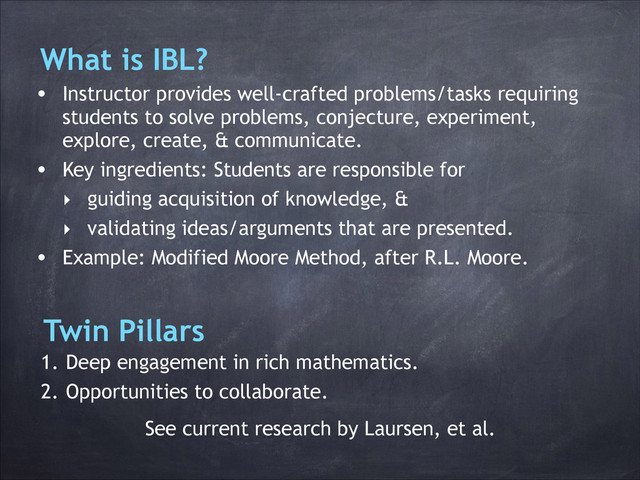What is IBL?
• Instructor provides well-crafted problems/tasks requiring
students to solve problems, conjecture, experiment,
explore, create, & communicate.
• Key ingredients: Students are responsible for
‣ guiding acquisition of knowledge, &
‣ validating ideas/arguments that are presented.
• Example: Modified Moore Method, after R.L. Moore.
Twin Pillars
1. Deep engagement in rich mathematics.
2. Opportunities to collaborate.
See current research by Laursen, et al.
