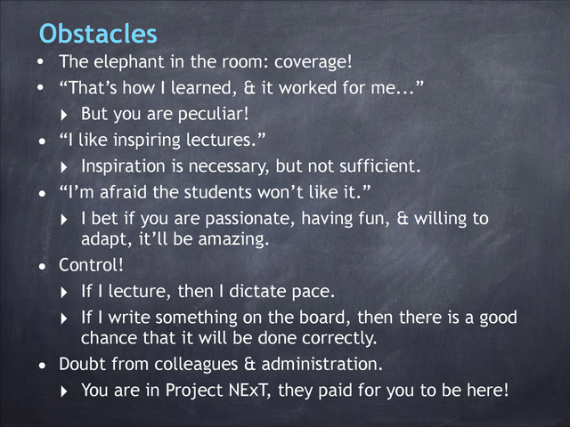 Obstacles
• The elephant in the room: coverage!
• “That’s how I learned, & it worked for me...”
‣ But you are peculiar!
• “I like inspiring lectures.”
‣ Inspiration is necessary, but not sufficient.
• “I’m afraid the students won’t like it.”
‣ I bet if you are passionate, having fun, & willing to
adapt, it’ll be amazing.
• Control!
‣ If I lecture, then I dictate pace.
‣ If I write something on the board, then there is a good
chance that it will be done correctly.
• Doubt from colleagues & administration.
‣ You are in Project NExT, they paid for you to be here!
