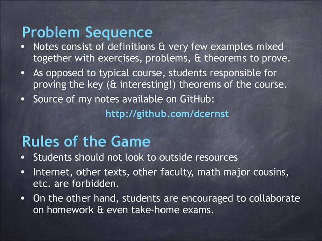 Problem Sequence
• Notes consist of definitions & very few examples mixed
together with exercises, problems, & theorems to prove.
• As opposed to typical course, students responsible for
proving the key (& interesting!) theorems of the course.
• Source of my notes available on GitHub:
http://github.com/dcernst
Rules of the Game
• Students should not look to outside resources
• Internet, other texts, other faculty, math major cousins,
etc. are forbidden.
• On the other hand, students are encouraged to collaborate
on homework & even take-home exams.
