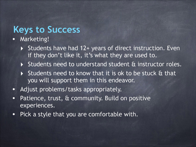 Keys to Success
• Marketing!
‣ Students have had 12+ years of direct instruction. Even
if they don’t like it, it’s what they are used to.
‣ Students need to understand student & instructor roles.
‣ Students need to know that it is ok to be stuck & that
you will support them in this endeavor.
• Adjust problems/tasks appropriately.
• Patience, trust, & community. Build on positive
experiences.
• Pick a style that you are comfortable with.
